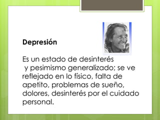 Depresión
Es un estado de desinterés
y pesimismo generalizado; se ve
reflejado en lo físico, falta de
apetito, problemas de sueño,
dolores, desinterés por el cuidado
personal.
 