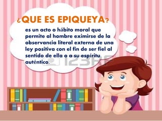 ¿QUE ES EPIQUEYA?
es un acto o hábito moral que
permite al hombre eximirse de la
observancia literal externa de una
ley positiva con el fin de ser fiel al
sentido de ella o a su espíritu
auténtico.
 