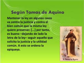 Según Tomas de Aquino
Mantener la ley en algunos casos
va contra la justicia y contra el
bien común que la misma ley
quiere preservar. [...] por tanto,
es bueno −dejando de lado la
letra de la ley− seguir aquello que
solicita la justicia y la utilidad
común. A esto se ordena la
epiqueya.
 