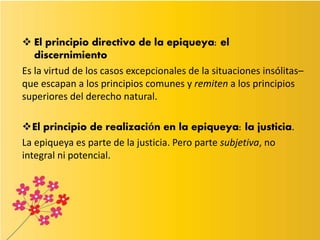  El principio directivo de la epiqueya: el
discernimiento
Es la virtud de los casos excepcionales de la situaciones insólitas–
que escapan a los principios comunes y remiten a los principios
superiores del derecho natural.
El principio de realización en la epiqueya: la justicia.
La epiqueya es parte de la justicia. Pero parte subjetiva, no
integral ni potencial.
 