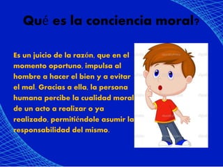 Qué es la conciencia moral?
Es un juicio de la razón, que en el
momento oportuno, impulsa al
hombre a hacer el bien y a evitar
el mal. Gracias a ella, la persona
humana percibe la cualidad moral
de un acto a realizar o ya
realizado, permitiéndole asumir la
responsabilidad del mismo.
 