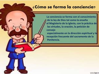 ¿Cómo se forma la conciencia?
La conciencia se forma con el conocimiento
de la ley de Dios tal como la enseña
el Magisterio de la Iglesia, con la práctica de
las virtudes, la oración, la petición de
consejo
especialmente en la dirección espiritual y la
recepción frecuente del sacramento de la
Penitencia.
 