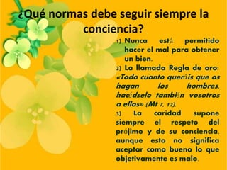 ¿Qué normas debe seguir siempre la
conciencia?
1) Nunca está permitido
hacer el mal para obtener
un bien.
2) La llamada Regla de oro:
«Todo cuanto queráis que os
hagan los hombres,
hacédselo también vosotros
a ellos» (Mt 7, 12).
3) La caridad supone
siempre el respeto del
prójimo y de su conciencia,
aunque esto no significa
aceptar como bueno lo que
objetivamente es malo.
 