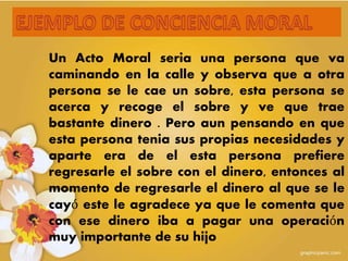 Un Acto Moral seria una persona que va
caminando en la calle y observa que a otra
persona se le cae un sobre, esta persona se
acerca y recoge el sobre y ve que trae
bastante dinero . Pero aun pensando en que
esta persona tenia sus propias necesidades y
aparte era de el esta persona prefiere
regresarle el sobre con el dinero, entonces al
momento de regresarle el dinero al que se le
cayó este le agradece ya que le comenta que
con ese dinero iba a pagar una operación
muy importante de su hijo
 