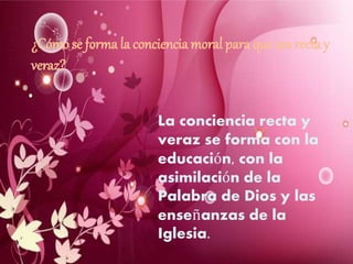 ¿Cómo se forma la conciencia moral para que sea recta y
veraz?
La conciencia recta y
veraz se forma con la
educación, con la
asimilación de la
Palabra de Dios y las
enseñanzas de la
Iglesia.
 