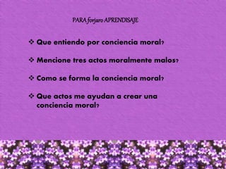 PARAforjaro APRENDISAJE
 Que entiendo por conciencia moral?
 Mencione tres actos moralmente malos?
 Como se forma la conciencia moral?
 Que actos me ayudan a crear una
conciencia moral?
 