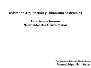Máster en Arquitectura y Urbanismo Sostenibles

             Estructuras y Procesos
         Nuevos Modelos Arquitectónicos




                               TherapeuticArchitecture.blogspot.com
                                Manuel López Fernández
 