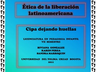 Ética de la liberación
  latinoamericana

  Cipa dejando huellas
 LICENCIATURA EN PEDAGOGIA INFANTIL
            VII SEMESTRE

         BIVIANA GONZALEZ
            KAREN PEREA
         SANDRA MARROQUIN

UNIVERSIDAD DEL TOLIMA CREAD BOGOTA
                2011
 