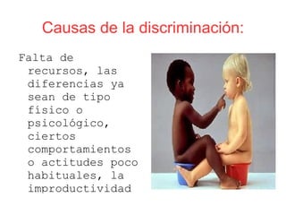 Causas de la discriminación:
Falta de
 recursos, las
 diferencias ya
 sean de tipo
 físico o
 psicológico,
 ciertos
 comportamientos
 o actitudes poco
 habituales, la
 improductividad
 