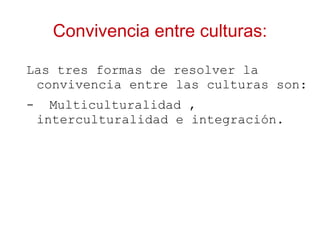 Convivencia entre culturas:

Las tres formas de resolver la
 convivencia entre las culturas son:
-     Multiculturalidad ,
    interculturalidad e integración.
 