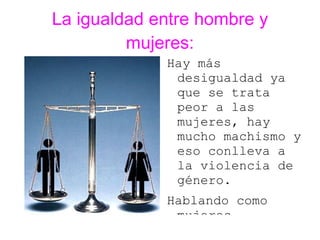 La igualdad entre hombre y
         mujeres:
             Hay más
              desigualdad ya
              que se trata
              peor a las
              mujeres, hay
              mucho machismo y
              eso conlleva a
              la violencia de
              género.
             Hablando como
              mujeres
 