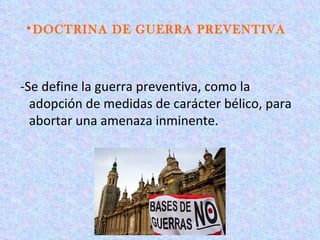 •DOCTRINA DE GUERRA PREVENTIVA



-Se define la guerra preventiva, como la
  adopción de medidas de carácter bélico, para
  abortar una amenaza inminente.
 