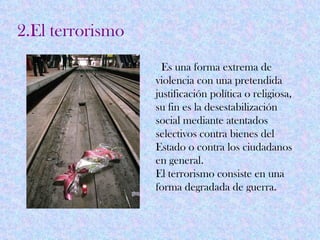2.El terrorismo
                    Es una forma extrema de
                  violencia con una pretendida
                  justificación política o religiosa,
                  su fin es la desestabilización
                  social mediante atentados
                  selectivos contra bienes del
                  Estado o contra los ciudadanos
                  en general.
                  El terrorismo consiste en una
                  forma degradada de guerra.
 