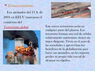  El nuevo terrorismo

  Los atentados del 11 S. de
2001 en EEUU marcaron el
comienzo del
Terrorismo global.           Este nuevo terrorismo actúa en
                              cualquier parte del planeta. Los
                              terroristas forman una red de células
                              relativamente autónomas, tienen un
                              único dirigente. Viven en el seno de
                              las sociedades y aprovechan los
                              beneficios de la globalización para
                              hacer sus atentados, no les importa
                              perder su propia vida con tal de
                              alcanzar su objetivo.
 