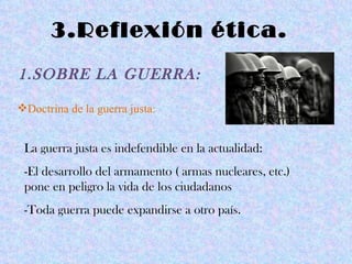 3.Reflexión ética.
1.SOBRE LA GUERRA:

Doctrina de la guerra justa:


 La guerra justa es indefendible en la actualidad:
 -El desarrollo del armamento ( armas nucleares, etc.)
 pone en peligro la vida de los ciudadanos
 -Toda guerra puede expandirse a otro país.
 