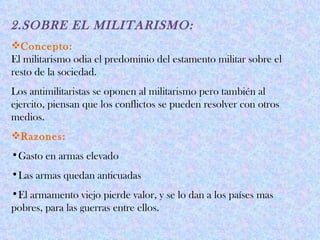 2.SOBRE EL MILITARISMO:
Concepto:
El militarismo odia el predominio del estamento militar sobre el
resto de la sociedad.
Los antimilitaristas se oponen al militarismo pero también al
ejercito, piensan que los conflictos se pueden resolver con otros
medios.
Razones:
•Gasto en armas elevado
•Las armas quedan anticuadas
•El armamento viejo pierde valor, y se lo dan a los países mas
pobres, para las guerras entre ellos.
 