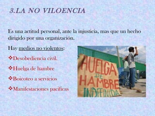 3.LA NO VILOENCIA

Es una actitud personal, ante la injusticia, mas que un hecho
dirigido por una organización.
Hay medios no violentos:
Desobediencia civil.
Huelga de hambre
Boicoteo a servicios
Manifestaciones pacificas
 