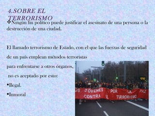 4.SOBRE EL
TERRORISMO
Ningún fin político puede justificar el asesinato de una persona o la
destrucción de una ciudad.


El llamado terrorismo de Estado, con el que las fuerzas de seguridad
de un país emplean métodos terroristas
para enfrentarse a otros órganos,
no es aceptado por esto:
Ilegal.
Inmoral
 