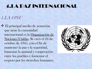 4.LA PAZ INTERNACIONAL

1.LA ONU
 El principal medio de actuación
 que tiene la comunidad
 internacional es la Organización de
 Naciones Unidas. Se creó el 24 de
 octubre de 1945, con el fin de
 mantener la paz y la seguridad,
 fomentar la amistad y cooperación
 entre los pueblos y fomentar el
 respeto por los derechos humanos.
 