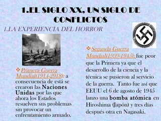 1.EL SIGLO XX, UN SIGLO DE
             CONFLICTOS
1.LA EXPERIENCIA DEL HORROR

                             Segunda Guerra
                             Mundial(1939-1945): fue peor
                             que la Primera ya que el
   Primera Guerra           desarrollo de la ciencia y la
   Mundial(1914-2918): a     técnica se pusieron al servicio
   consecuencia de está se   de la guerra. Tanto fue así que
   crearon las Naciones
   Unidas por las que        EEUU el 6 de agosto de 1945
   ahora los Estados         lanzo una bomba atómica en
   resuelven sus problemas   Hiroshima (Japón) y tres días
   sin provocar un           después otra en Nagasaki.
   enfrentamiento armado.
 