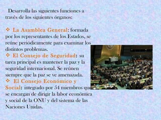 Desarrolla las siguientes funciones a
través de los siguientes órganos:

 La Asamblea General: formada
por los representantes de los Estados, se
reúne periódicamente para examinar los
distintos problemas.
 El Consejo de Seguridad: su
tarea principal es mantener la paz y la
seguridad internacional. Se reúnen
siempre que la paz se ve amenazada.
 El Consejo Económico y
Social: integrado por 54 miembros que
se encargan de dirigir la labor económica
y social de la ONU y del sistema de las
Naciones Unidas.
 