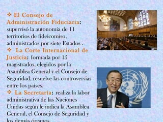  El Consejo de
Administración Fiduciaria:
supervisó la autonomía de 11
territorios de fideicomiso,
administrados por siete Estados .
 La Corte Internacional de
Justicia: formada por 15
magistrados, elegidos por la
Asamblea General y el Consejo de
Seguridad, resuelve las controversias
entre los países.
 La Secretaría: realiza la labor
administrativa de las Naciones
Unidas según le indica la Asamblea
General, el Consejo de Seguridad y
 
