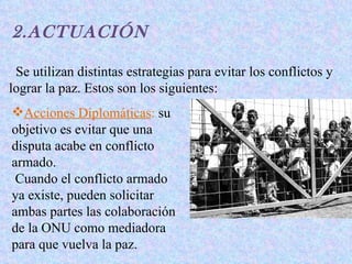 2.ACTUACIÓN

 Se utilizan distintas estrategias para evitar los conflictos y
lograr la paz. Estos son los siguientes:
Acciones Diplomáticas: su
objetivo es evitar que una
disputa acabe en conflicto
armado.
 Cuando el conflicto armado
ya existe, pueden solicitar
ambas partes las colaboración
de la ONU como mediadora
para que vuelva la paz.
 