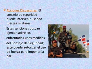  Acciones Disuasorias: El
  consejo de seguridad
  puede intervenir usando
  fuerzas militares.
 Estas sanciones buscan
  ejercer sobre los
 enfrentados unas medidas
 del Consejo de Seguridad;
  este puede autorizar el uso
  de fuerza para imponer la
  paz.
 