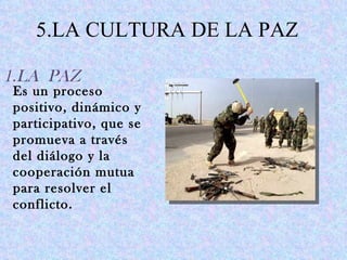 5.LA CULTURA DE LA PAZ

1.LA PAZ
Es un proceso
positivo, dinámico y
participativo, que se
promueva a través
del diálogo y la
cooperación mutua
para resolver el
conflicto.
 