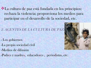 La cultura de paz está fundada en los principios;
 rechaza la violencia; proporciona los medios para
 participar en el desarrollo de la sociedad, etc.

2. AGENTES DE LA CULTURA DE PAZ:

- Los gobiernos
-La propia sociedad civil
-Medios de difusión
-Padres y madres, educadores , periodistas, etc.
 