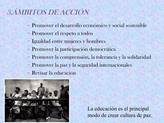 3.ÁMBITOS DE ACCIÓN
    -   Promover el desarrollo económico y social sostenible
    -   Promover el respeto a todos
    -   Igualdad entre mujeres y hombres
    -   Promover la participación democrática
    -   Promover la comprensión, la tolerancia y la solidaridad
    -   Promover la paz y la seguridad internacionales
    -   Revisar la educación




                                 La educación es el principal
                                 modo de crear cultura de paz.
 