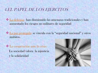 4.EL PAPEL DE LOS EJERCITOS

 La defensa: han disminuido las amenazas tradicionales y han
  aumentado los riesgos no militares de seguridad

 La paz protegida: se vincula con la “seguridad nacional” y otros
  ámbitos.

 La cooperación ante la crisis:
  La sociedad valora la injusticia
  y la solidaridad
 