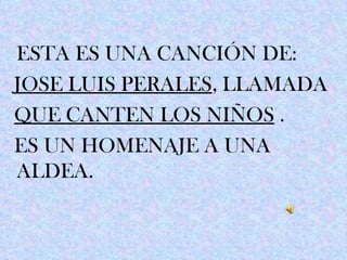 ESTA ES UNA CANCIÓN DE:
JOSE LUIS PERALES, LLAMADA
QUE CANTEN LOS NIÑOS .
ES UN HOMENAJE A UNA
ALDEA.
 