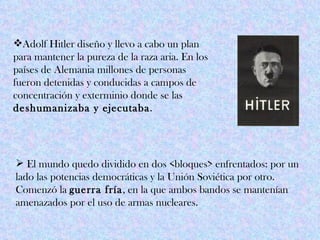 Adolf Hitler diseño y llevo a cabo un plan
para mantener la pureza de la raza aria. En los
países de Alemania millones de personas
fueron detenidas y conducidas a campos de
concentración y exterminio donde se las
deshumanizaba y ejecutaba.




 El mundo quedo dividido en dos <bloques> enfrentados: por un
lado las potencias democráticas y la Unión Soviética por otro.
Comenzó la guerra fría, en la que ambos bandos se mantenían
amenazados por el uso de armas nucleares.
 