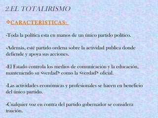2.EL TOTALIRISMO
CARACTERISTICAS:

-Toda la política esta en manos de un único partido político.

-Además, esté partido ordena sobre la actividad publica donde
defiende y apoya sus acciones.

-El Estado controla los medios de comunicación y la educación,
manteniendo su <verdad> como la <verdad> oficial.

-Las actividades económicas y profesionales se hacen en beneficio
del único partido.

-Cualquier voz en contra del partido gobernador se considera
traición.
 