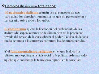 Ejemplos de sistemas totalitarios:
 -El nacionalsocialismo alemán uso el concepto de raza
 para quitar los derechos humanos a los que no pertenecieran a
 la raza aria, sobre todo a los judíos.

 -El comunismo quería la liberación del proletariado de las
 ataduras del capital a través de la eliminación de la propiedad
 privada del acceso de la clase obrera al poder. La vida ciudadana
 quedo centrada a los intereses comunes, los del único partido.


 -Y el fundamentalismo religioso en el que la doctrina
 religiosa monopolizaba la vida social y la política. Además todo
 aquello que contradiga la fe no tenía espacio en la sociedad.
 