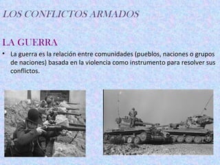 LOS CONFLICTOS ARMADOS

LA GUERRA
• La guerra es la relación entre comunidades (pueblos, naciones o grupos
  de naciones) basada en la violencia como instrumento para resolver sus
  conflictos.
 