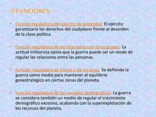 • Función reguladora del ejército de autoridad: El ejército
  garantizaría los derechos del ciudadano frente al desorden
  de la clase política.

• Función reguladora de las relaciones con otros grupos. La
  actitud militarista opina que la guerra puede ser un modo de
  regular las relaciones entre las personas.

• Función reguladora de bienes y de recursos. Se defiende la
  guerra como medio para mantener el equilibrio
  geoestratégico en ciertas zonas del planeta.

• Función reguladora de las variables demográficas. La guerra
  se considera también un medio de regular el crecimiento
  demográfico excesivo, acabando con la superexplotación de
  los recursos del planeta.
 