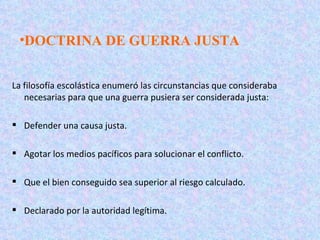•DOCTRINA DE GUERRA JUSTA


La filosofía escolástica enumeró las circunstancias que consideraba
   necesarias para que una guerra pusiera ser considerada justa:

 Defender una causa justa.

 Agotar los medios pacíficos para solucionar el conflicto.

 Que el bien conseguido sea superior al riesgo calculado.

 Declarado por la autoridad legítima.
 