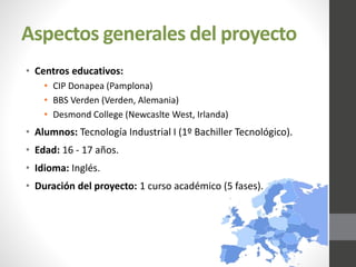 Aspectos generales del proyecto
• Centros educativos:
• CIP Donapea (Pamplona)
• BBS Verden (Verden, Alemania)
• Desmond College (Newcaslte West, Irlanda)
• Alumnos: Tecnología Industrial I (1º Bachiller Tecnológico).
• Edad: 16 - 17 años.
• Idioma: Inglés.
• Duración del proyecto: 1 curso académico (5 fases).
 