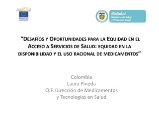 “DESAFÍOS Y OPORTUNIDADES PARA LA EQUIDAD EN EL
ACCESO A SERVICIOS DE SALUD: EQUIDAD EN LA
DISPONIBILIDAD Y EL USO RACIONAL DE MEDICAMENTOS”

Colombia
Laura Pineda
Q.F. Dirección de Medicamentos
y Tecnologías en Salud

 