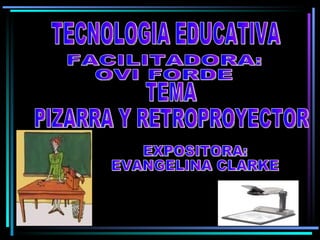 TECNOLOGIA EDUCATIVA FACILITADORA: OVI FORDE TEMA PIZARRA Y RETROPROYECTOR EXPOSITORA: EVANGELINA CLARKE 