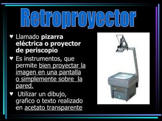 Llamado  pizarra eléctrica o proyector de periscopio Es instrumentos, que permite  bien proyectar la imagen en una pantalla o simplemente sobre  la pared. Utilizar un dibujo, grafico o texto realizado en  acetato transparente Retroproyector 