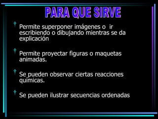 Permite superponer imágenes o  ir escribiendo o dibujando mientras se da explicación Permite proyectar figuras o maquetas animadas. Se pueden observar ciertas reacciones químicas. Se pueden ilustrar secuencias ordenadas PARA QUE SIRVE 