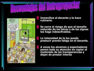 Inmoviliza al docente y lo hace rutinario. Se corre el riesgo de que el tamaño reducido de las letras y de los signos los haga indescifrables. La intensidad de la luz puede producir pronta fatiga en el docente. A veces los alumnos o espectadores ponen toda su atención en copiar el contenido de las transparencias y dejan de prestar interés  Desventajas del Retroproyector 