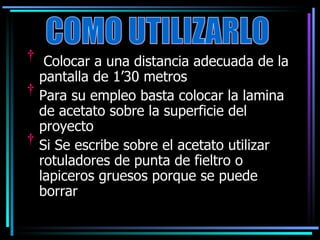 Colocar a una distancia adecuada de la pantalla de 1’30 metros Para su empleo basta colocar la lamina de acetato sobre la superficie del proyecto Si Se escribe sobre el acetato utilizar rotuladores de punta de fieltro o lapiceros gruesos porque se puede borrar COMO UTILIZARLO 