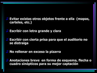 Evitar existas otros objetos frente a ella  (mapas, carteles, etc.) Escribir con letra grande y clara Escribir con cierta prisa para que el auditorio no se distraiga No rellenar en exceso la pizarra Anotaciones breve  en forma de esquema, flecha o cuadro sinópticos para su mejor captación 