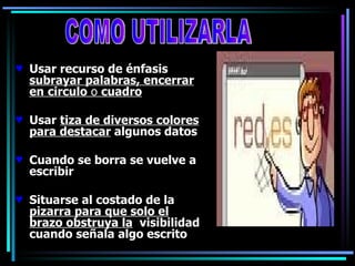 Usar recurso de énfasis  subrayar palabras, encerrar en   circulo  o  cuadro Usar  tiza de diversos colores para destacar  algunos datos Cuando se borra se vuelve a escribir Situarse al costado de la  pizarra para que solo el brazo obstruya la   visibilidad cuando señala algo escrito COMO UTILIZARLA 