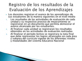 Los docentes registran el avance de los aprendizajes de sus estudiantes de la manera siguientes en el nivel medioLos resultados de las actividades de evaluación de cada unidad y su respectivo proceso de mejoramiento se registraran en un documento que permita demostrar el avance alcanzado por los estudiantes.Al finalizar cada unidad se registraran los resultados obtenidos en las actividades de evaluación realizadasAl finalizar el periodo lectivo se registrara la nota final  que debe representar los logros alcanzados en cada área y subarea del currículo vigente de los diferentes niveles y modalidades del sistema Educativo NacionalRegistro de los resultados de la Evaluación de los Aprendizajes