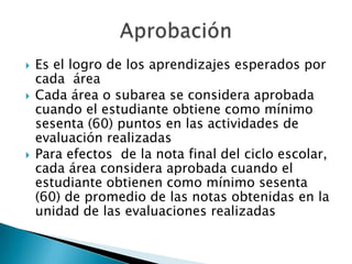 Es el logro de los aprendizajes esperados por cada  áreaCada área o subarea se considera aprobada cuando el estudiante obtiene como mínimo sesenta (60) puntos en las actividades de evaluación realizadasPara efectos  de la nota final del ciclo escolar, cada área considera aprobada cuando el estudiante obtienen como mínimo sesenta (60) de promedio de las notas obtenidas en la unidad de las evaluaciones realizadasAprobación